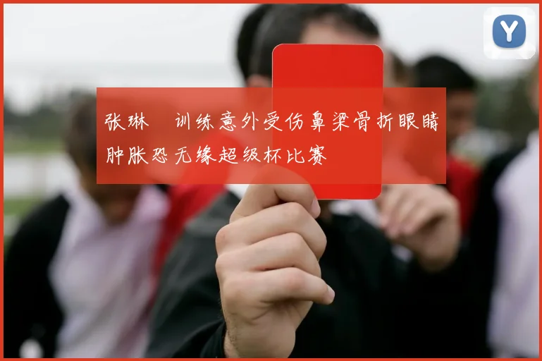 张琳芃训练意外受伤鼻梁骨折眼睛肿胀恐无缘超级杯比赛