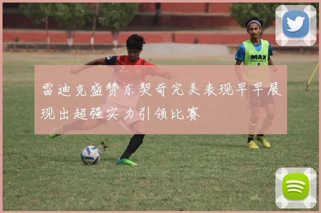 雷迪克盛赞东契奇完美表现早早展现出超强实力引领比赛