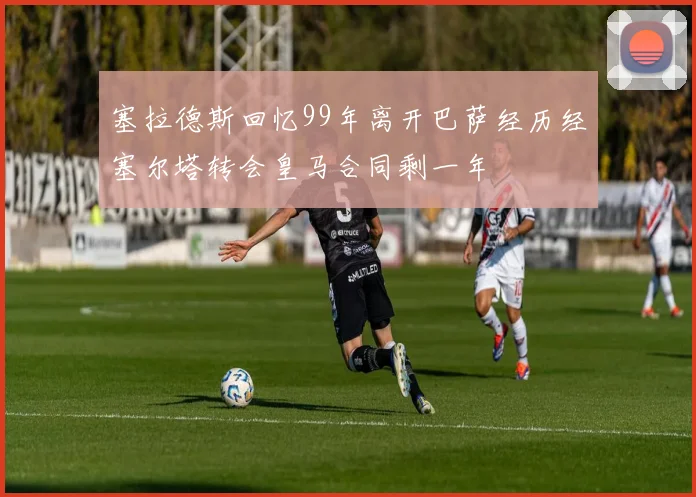塞拉德斯回忆99年离开巴萨经历经塞尔塔转会皇马合同剩一年
