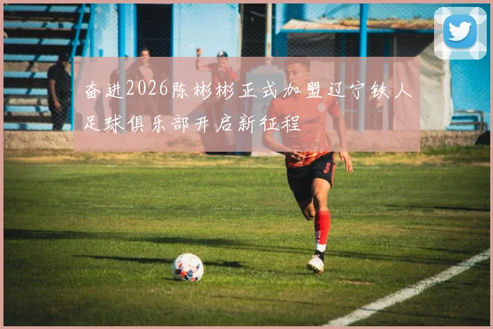 奋进2026陈彬彬正式加盟辽宁铁人足球俱乐部开启新征程