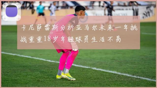 卡尼萨雷斯分析亚马尔未来一年挑战重重18岁年轻球员生活不易
