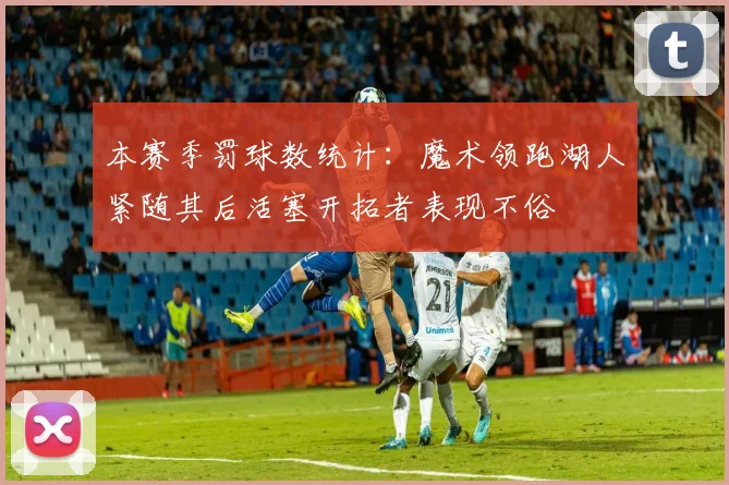 本赛季罚球数统计：魔术领跑湖人紧随其后活塞开拓者表现不俗