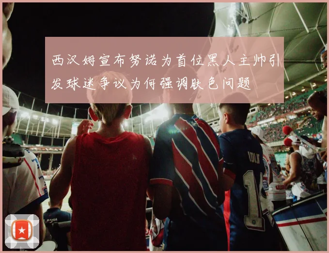 西汉姆宣布努诺为首位黑人主帅引发球迷争议为何强调肤色问题