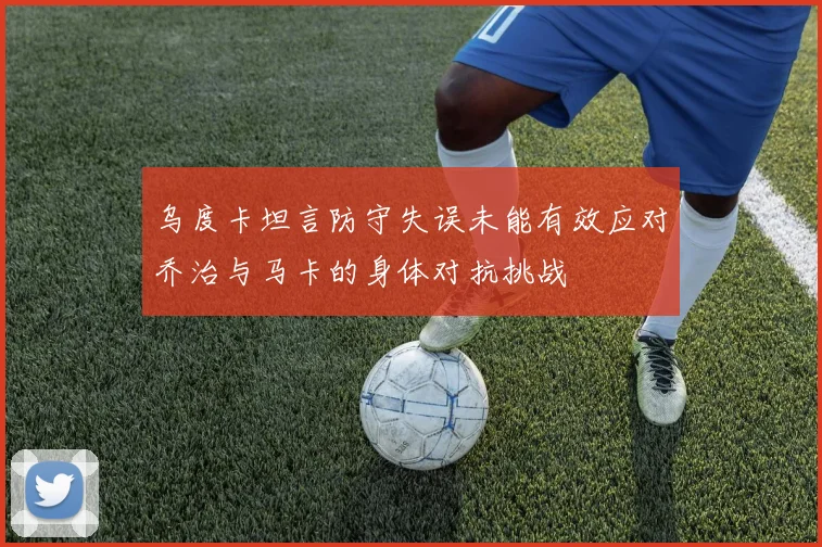 乌度卡坦言防守失误未能有效应对乔治与马卡的身体对抗挑战