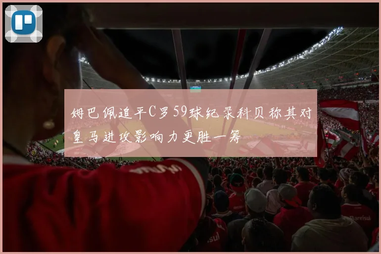 姆巴佩追平C罗59球纪录科贝称其对皇马进攻影响力更胜一筹