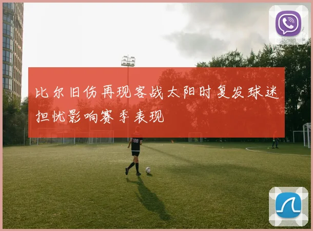 比尔旧伤再现客战太阳时复发球迷担忧影响赛季表现