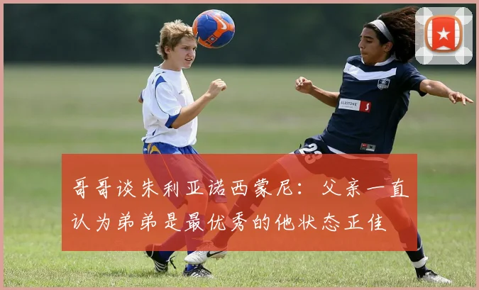 哥哥谈朱利亚诺西蒙尼：父亲一直认为弟弟是最优秀的他状态正佳
