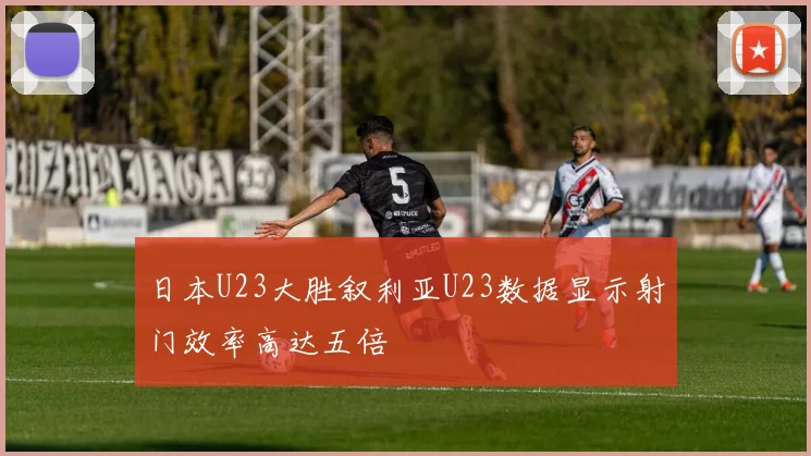 日本U23大胜叙利亚U23数据显示射门效率高达五倍