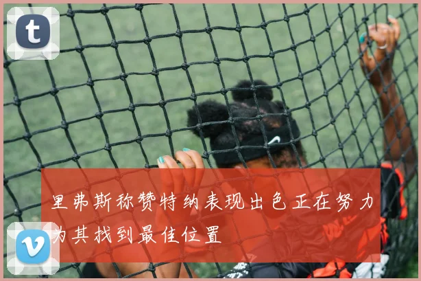 里弗斯称赞特纳表现出色正在努力为其找到最佳位置