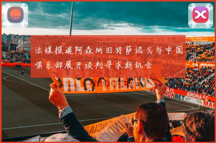 法媒报道阿森纳旧将萨诺戈与中国俱乐部展开谈判寻求新机会