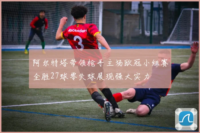 阿尔特塔带领枪手主场欧冠小组赛全胜27球零失球展现强大实力