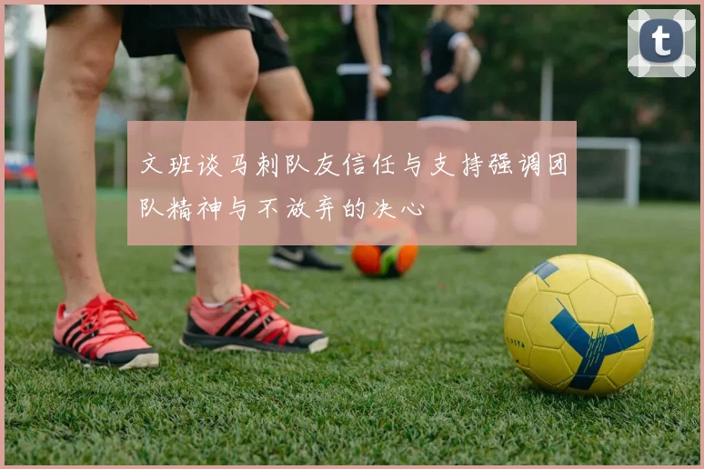 文班谈马刺队友信任与支持强调团队精神与不放弃的决心