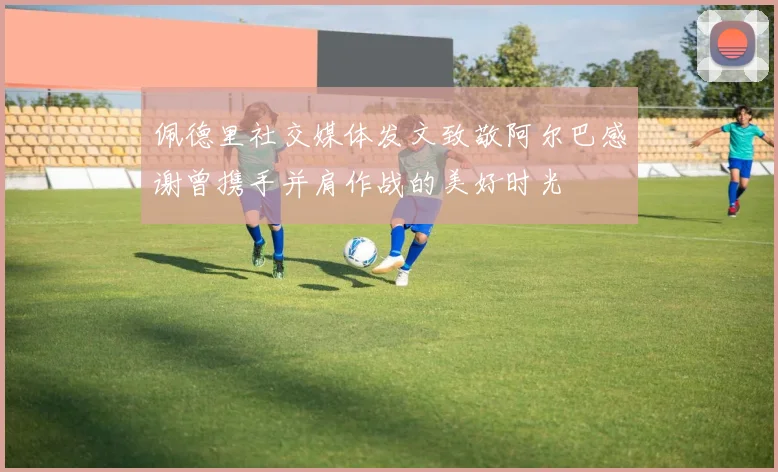 佩德里社交媒体发文致敬阿尔巴感谢曾携手并肩作战的美好时光