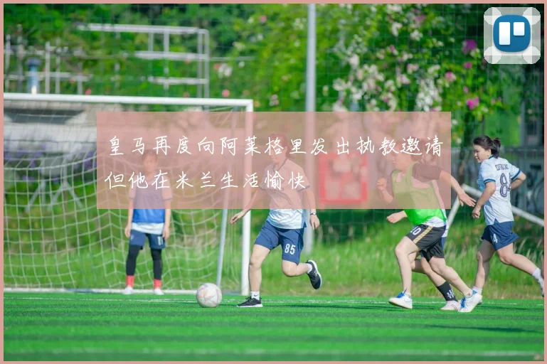 皇马再度向阿莱格里发出执教邀请但他在米兰生活愉快