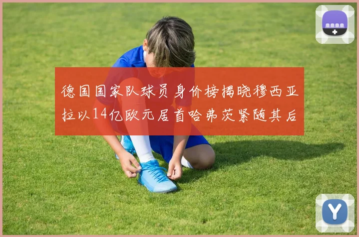 德国国家队球员身价榜揭晓穆西亚拉以14亿欧元居首哈弗茨紧随其后