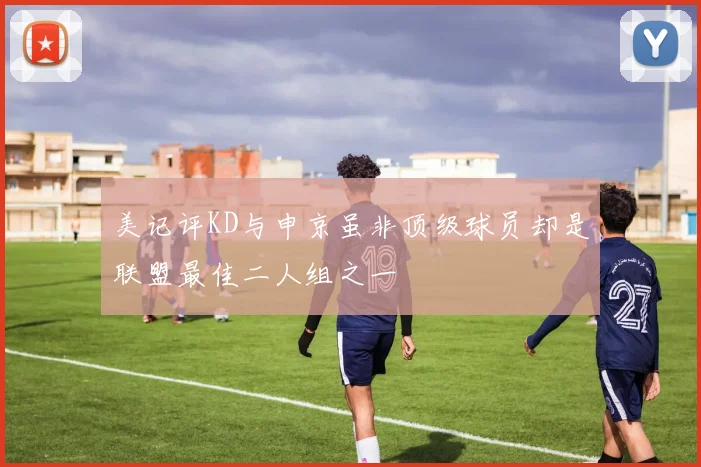 美记评KD与申京虽非顶级球员却是联盟最佳二人组之一