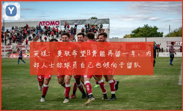 英媒：曼联希望B费能再留一年，内部人士称球员自己也倾向于留队