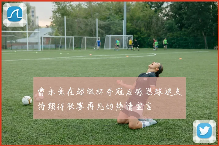 曹永竞在超级杯夺冠后感恩球迷支持期待联赛再见的热情宣言