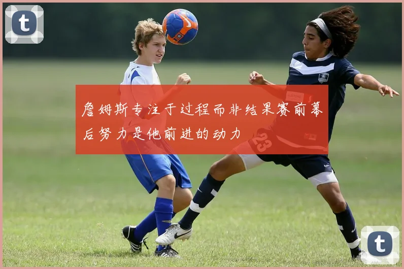 詹姆斯专注于过程而非结果赛前幕后努力是他前进的动力