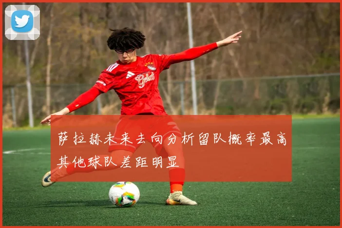 萨拉赫未来去向分析留队概率最高其他球队差距明显