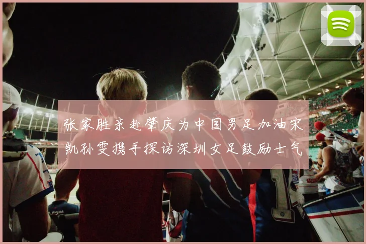 张家胜亲赴肇庆为中国男足加油宋凯孙雯携手探访深圳女足鼓励士气