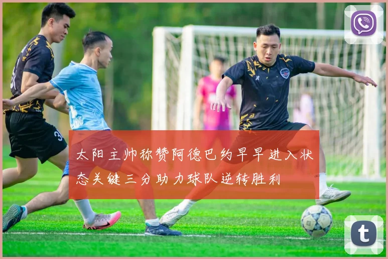 太阳主帅称赞阿德巴约早早进入状态关键三分助力球队逆转胜利
