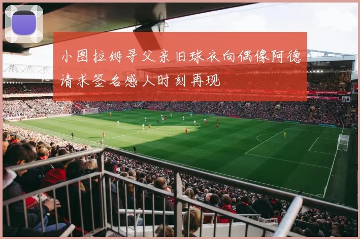 小图拉姆寻父亲旧球衣向偶像阿德请求签名感人时刻再现