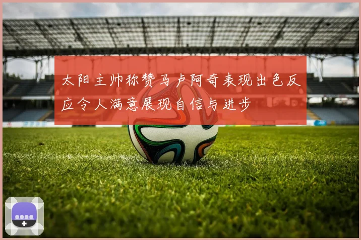 太阳主帅称赞马卢阿奇表现出色反应令人满意展现自信与进步