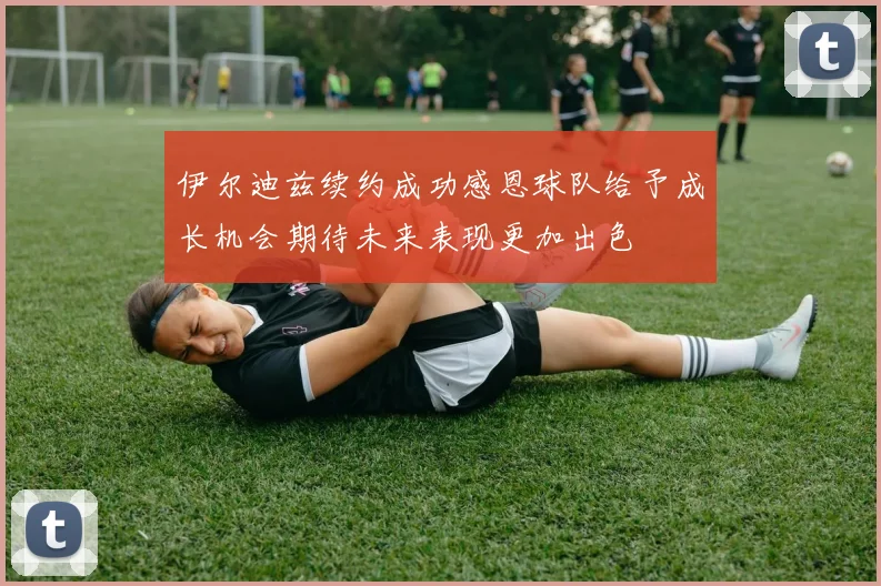 伊尔迪兹续约成功感恩球队给予成长机会期待未来表现更加出色