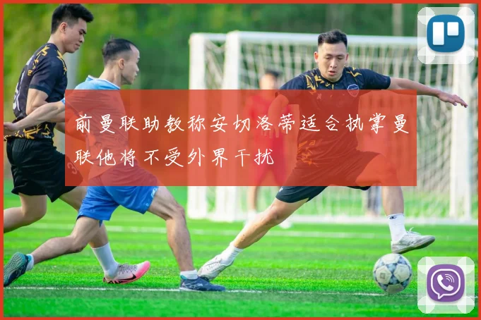 前曼联助教称安切洛蒂适合执掌曼联他将不受外界干扰